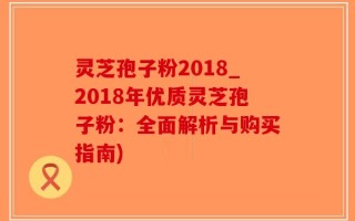 灵芝孢子粉2018_2018年优质灵芝孢子粉：全面解析与购买指南)