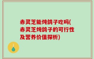 赤灵芝能炖鸽子吃吗(赤灵芝炖鸽子的可行性及营养价值探析)