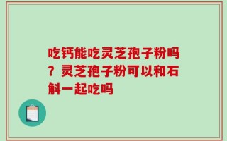 吃钙能吃灵芝孢子粉吗？灵芝孢子粉可以和石斛一起吃吗