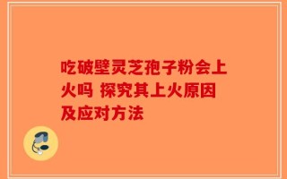 吃破壁灵芝孢子粉会上火吗 探究其上火原因及应对方法