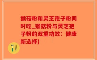 猴菇粉和灵芝孢子粉同时吃_猴菇粉与灵芝孢子粉的双重功效：健康新选择)