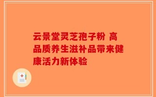 云景堂灵芝孢子粉 高品质养生滋补品带来健康活力新体验