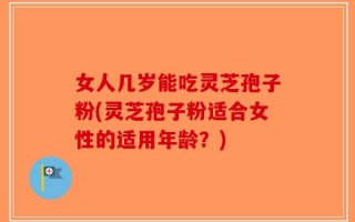 女人几岁能吃灵芝孢子粉(灵芝孢子粉适合女性的适用年龄？)