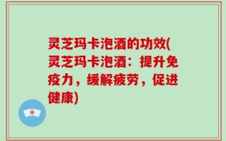 灵芝玛卡泡酒的功效(灵芝玛卡泡酒：提升免疫力，缓解疲劳，促进健康)