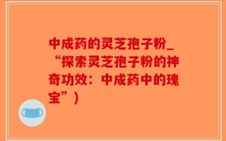 中成药的灵芝孢子粉_“探索灵芝孢子粉的神奇功效：中成药中的瑰宝”)
