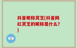 抖音昵称灵芝(抖音网红灵芝的昵称是什么？)