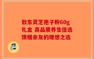 敖东灵芝孢子粉60g礼盒 高品质养生佳选馈赠亲友的理想之选