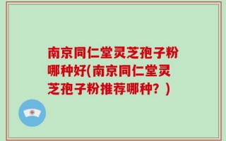 南京同仁堂灵芝孢子粉哪种好(南京同仁堂灵芝孢子粉推荐哪种？)