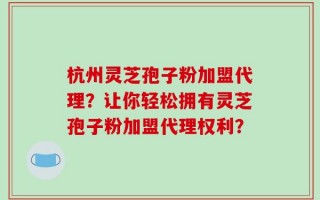 杭州灵芝孢子粉加盟代理？让你轻松拥有灵芝孢子粉加盟代理权利？
