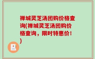 禅城灵芝汤团购价格查询(禅城灵芝汤团购价格查询，限时特惠价！)