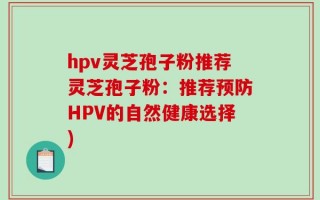 hpv灵芝孢子粉推荐灵芝孢子粉：推荐预防HPV的自然健康选择)