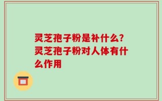 灵芝孢子粉是补什么？灵芝孢子粉对人体有什么作用