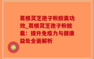 葛根灵芝孢子粉胶囊功效_葛根灵芝孢子粉胶囊：提升免疫力与健康益处全面解析