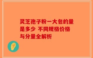 灵芝孢子粉一大包的量是多少 不同规格价格与分量全解析