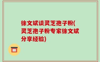 徐文斌谈灵芝孢子粉(灵芝孢子粉专家徐文斌分享经验)