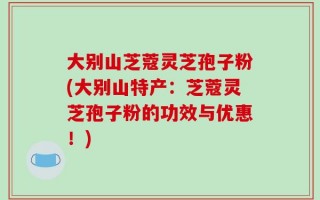 大别山芝蔻灵芝孢子粉(大别山特产：芝蔻灵芝孢子粉的功效与优惠！)