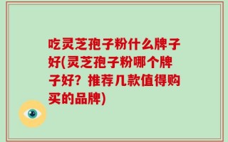 吃灵芝孢子粉什么牌子好(灵芝孢子粉哪个牌子好？推荐几款值得购买的品牌)