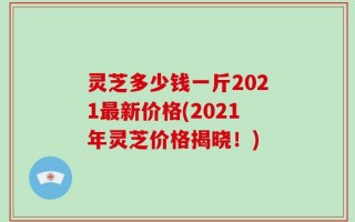 灵芝多少钱一斤2021最新价格(2021年灵芝价格揭晓！)