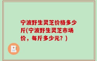 宁波野生灵芝价格多少斤(宁波野生灵芝市场价，每斤多少元？)