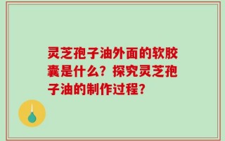 灵芝孢子油外面的软胶囊是什么？探究灵芝孢子油的制作过程？