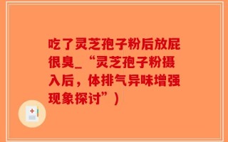 吃了灵芝孢子粉后放屁很臭_“灵芝孢子粉摄入后，体排气异味增强现象探讨”)