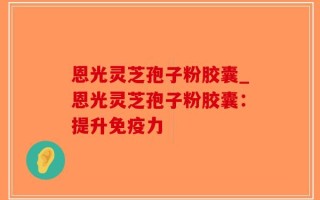恩光灵芝孢子粉胶囊_恩光灵芝孢子粉胶囊：提升免疫力