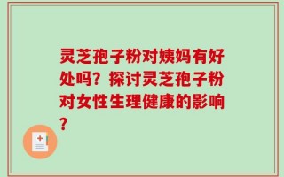 灵芝孢子粉对姨妈有好处吗？探讨灵芝孢子粉对女性生理健康的影响？