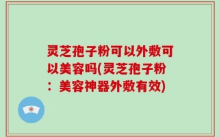 灵芝孢子粉可以外敷可以美容吗(灵芝孢子粉：美容神器外敷有效)