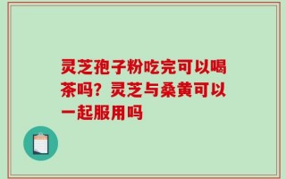 灵芝孢子粉吃完可以喝茶吗？灵芝与桑黄可以一起服用吗