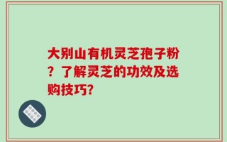 大别山有机灵芝孢子粉？了解灵芝的功效及选购技巧？
