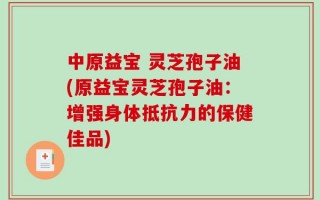 中原益宝 灵芝孢子油(原益宝灵芝孢子油：增强身体抵抗力的保健佳品)