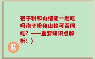 孢子粉和山楂能一起吃吗孢子粉和山楂可否同吃？——重要知识点解析！)