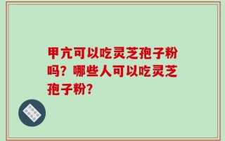甲亢可以吃灵芝孢子粉吗？哪些人可以吃灵芝孢子粉？