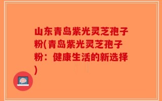 山东青岛紫光灵芝孢子粉(青岛紫光灵芝孢子粉：健康生活的新选择)