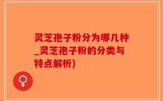 灵芝孢子粉分为哪几种_灵芝孢子粉的分类与特点解析)