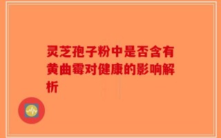 灵芝孢子粉中是否含有黄曲霉对健康的影响解析