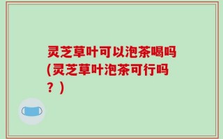 灵芝草叶可以泡茶喝吗(灵芝草叶泡茶可行吗？)