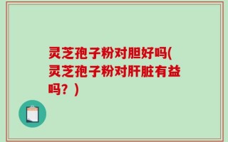 灵芝孢子粉对胆好吗(灵芝孢子粉对肝脏有益吗？)