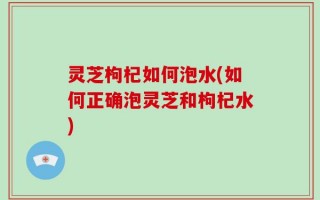 灵芝枸杞如何泡水(如何正确泡灵芝和枸杞水)