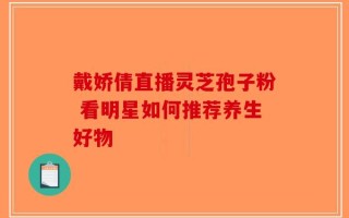 戴娇倩直播灵芝孢子粉 看明星如何推荐养生好物