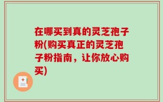 在哪买到真的灵芝孢子粉(购买真正的灵芝孢子粉指南，让你放心购买)