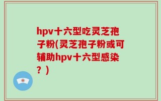 hpv十六型吃灵芝孢子粉(灵芝孢子粉或可辅助hpv十六型感染？)