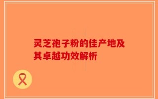 灵芝孢子粉的佳产地及其卓越功效解析