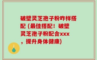 破壁灵芝孢子粉咋样搭配 (最佳搭配！破壁灵芝孢子粉配合xxx，提升身体健康)