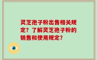 灵芝孢子粉出售相关规定？了解灵芝孢子粉的销售和使用规定？