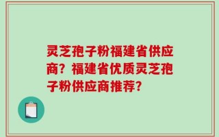 灵芝孢子粉福建省供应商？福建省优质灵芝孢子粉供应商推荐？