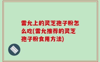 雷允上的灵芝孢子粉怎么吃(雷允推荐的灵芝孢子粉食用方法)