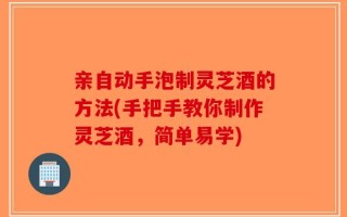 亲自动手泡制灵芝酒的方法(手把手教你制作灵芝酒，简单易学)