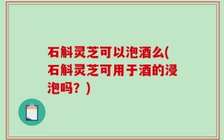 石斛灵芝可以泡酒么(石斛灵芝可用于酒的浸泡吗？)