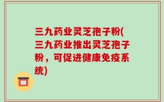 三九药业灵芝孢子粉(三九药业推出灵芝孢子粉，可促进健康免疫系统)